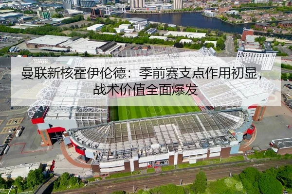 曼联新核霍伊伦德：季前赛支点作用初显，战术价值全面爆发
