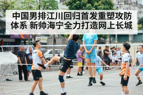 中国男排江川回归首发重塑攻防体系 新帅海宁全力打造网上长城