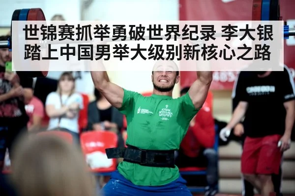 世锦赛抓举勇破世界纪录 李大银踏上中国男举大级别新核心之路