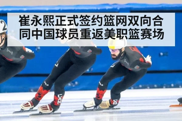 崔永熙正式签约篮网双向合同中国球员重返美职篮赛场